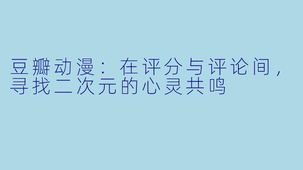 豆瓣动漫：在评分与评论间，寻找二次元的心灵共鸣