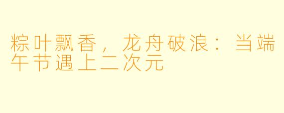 粽叶飘香，龙舟破浪：当端午节遇上二次元
