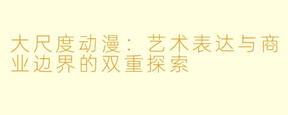 大尺度动漫:艺术表达与商业边界的双重探索