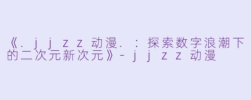 《.jjzz动漫.:探索数字浪潮下的二次元新次元》-jjzz动漫