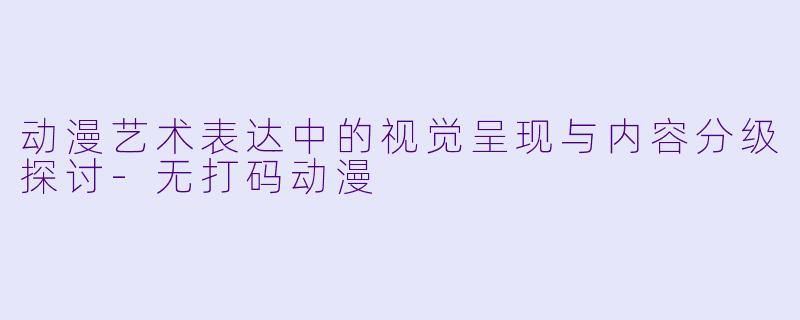 动漫艺术表达中的视觉呈现与内容分级探讨-无打码动漫
