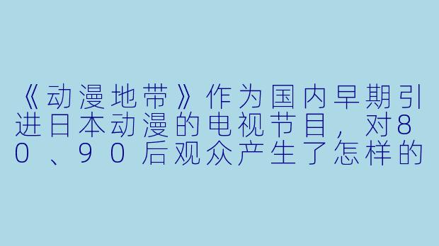 《动漫地带》作为国内早期引进日本动漫的电视节目，对80、90后观众产生了怎样的独特影响？-动漫地带