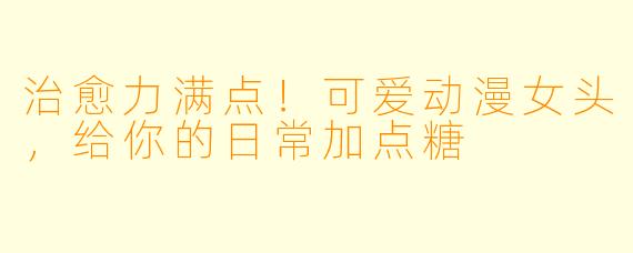 治愈力满点！可爱动漫女头，给你的日常加点糖
