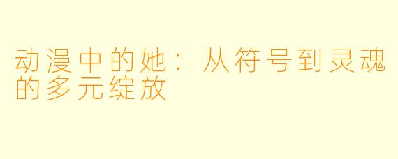 动漫中的她：从符号到灵魂的多元绽放