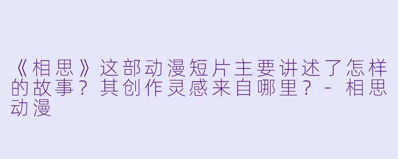 《相思》这部动漫短片主要讲述了怎样的故事？其创作灵感来自哪里？-相思动漫