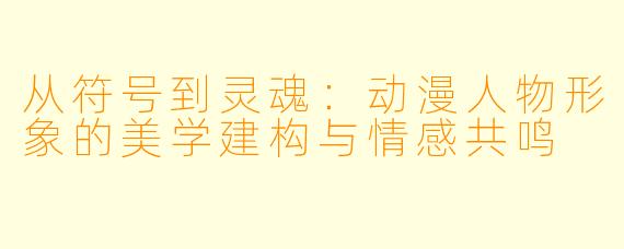 从符号到灵魂:动漫人物形象的美学建构与情感共鸣
