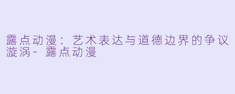 露点动漫：艺术表达与道德边界的争议漩涡-露点动漫