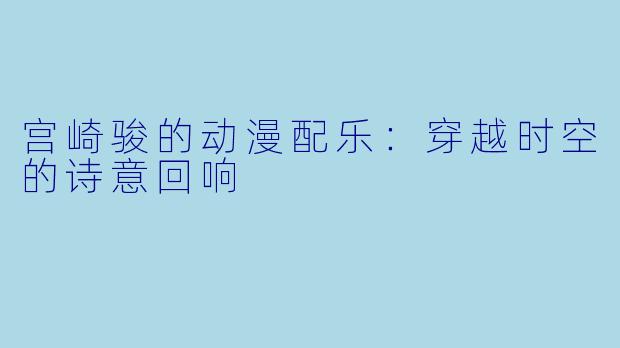 宫崎骏的动漫配乐:穿越时空的诗意回响