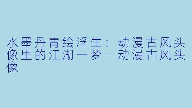 水墨丹青绘浮生:动漫古风头像里的江湖一梦