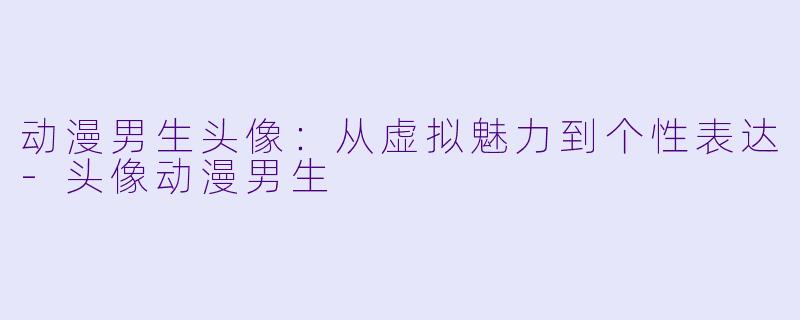动漫男生头像：从虚拟魅力到个性表达-头像动漫男生
