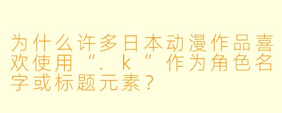 为什么许多日本动漫作品喜欢使用“.k”作为角色名字或标题元素？