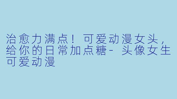 治愈力满点！可爱动漫女头，给你的日常加点糖-头像女生可爱动漫