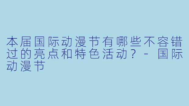 本届国际动漫节有哪些不容错过的亮点和特色活动?