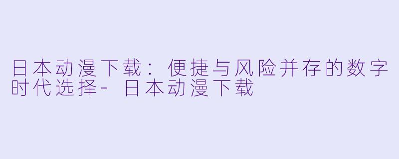 日本动漫下载：便捷与风险并存的数字时代选择-日本动漫下载
