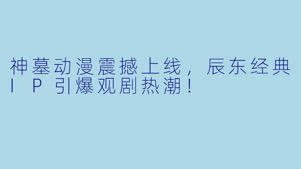 神墓动漫震撼上线，辰东经典IP引爆观剧热潮！