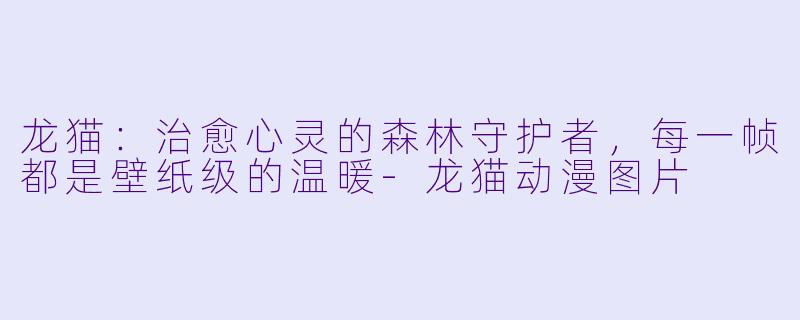 龙猫:治愈心灵的森林守护者,每一帧都是壁纸级的温暖