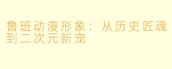 鲁班动漫形象：从历史匠魂到二次元新宠