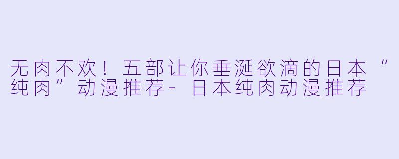 无肉不欢!五部让你垂涎欲滴的日本“纯肉”动漫推荐-日本纯肉动漫推荐