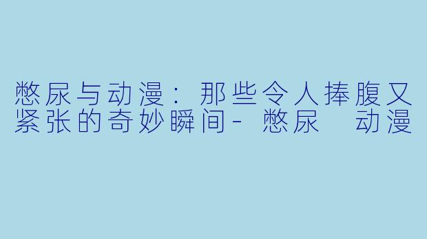 憋尿与动漫:那些令人捧腹又紧张的奇妙瞬间-憋尿 动漫