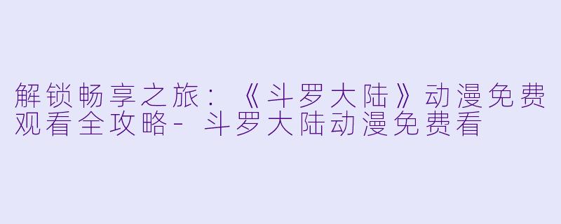 解锁畅享之旅：《斗罗大陆》动漫免费观看全攻略-斗罗大陆动漫免费看