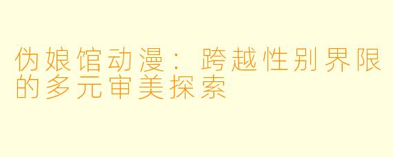 伪娘馆动漫：跨越性别界限的多元审美探索