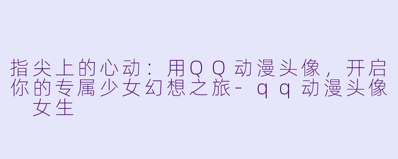 指尖上的心动:用QQ动漫头像,开启你的专属少女幻想之旅-qq动漫头像 女生