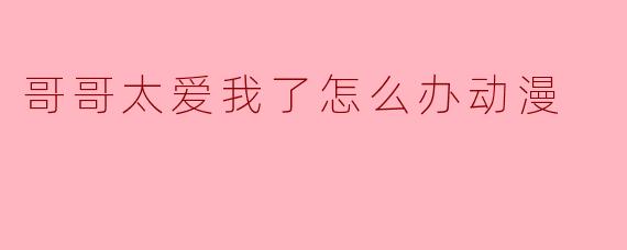 哥哥太爱我了怎么办动漫