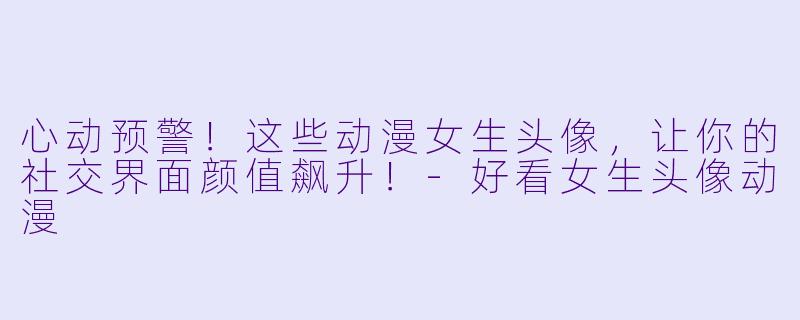 心动预警！这些动漫女生头像，让你的社交界面颜值飙升！-好看女生头像动漫