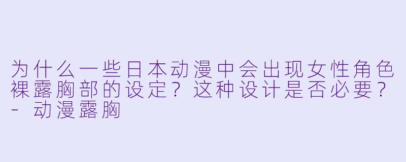 为什么一些日本动漫中会出现女性角色裸露胸部的设定？这种设计是否必要？-动漫露胸