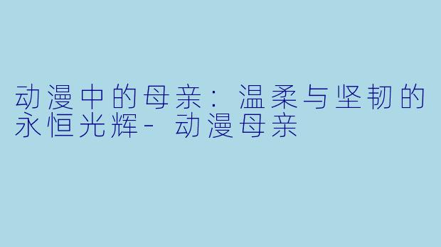 动漫中的母亲：温柔与坚韧的永恒光辉-动漫母亲