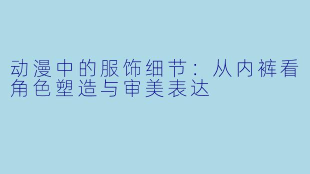 动漫中的服饰细节:从内裤看角色塑造与审美表达