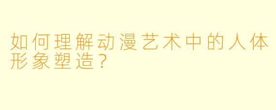 如何理解动漫艺术中的人体形象塑造?