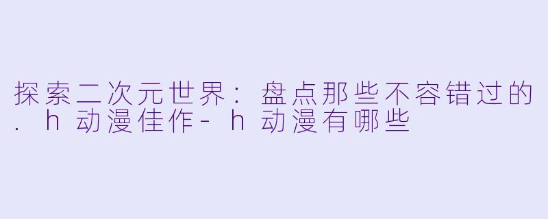 探索二次元世界:盘点那些不容错过的.h动漫佳作-h动漫有哪些