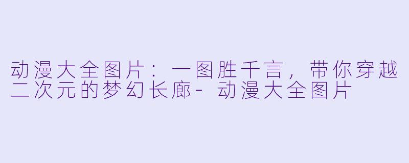 动漫大全图片：一图胜千言，带你穿越二次元的梦幻长廊-动漫大全图片