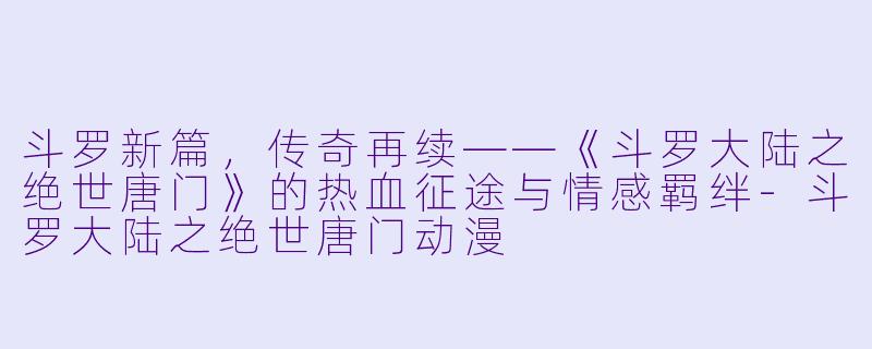 斗罗新篇,传奇再续——《斗罗大陆之绝世唐门》的热血征途与情感羁绊-斗罗大陆之绝世唐门动漫