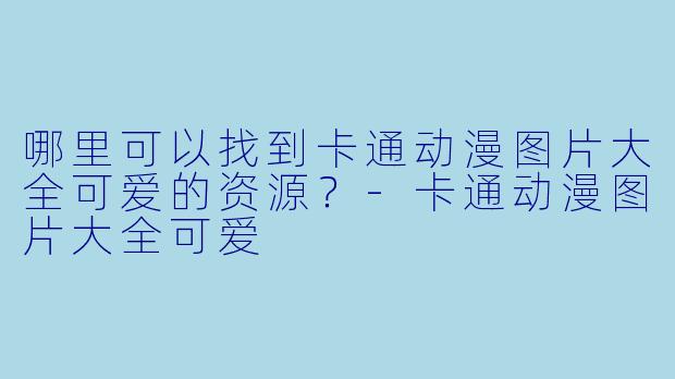 哪里可以找到卡通动漫图片大全可爱的资源?-卡通动漫图片大全可爱