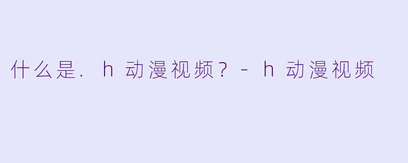 什么是.h动漫视频?-h动漫视频