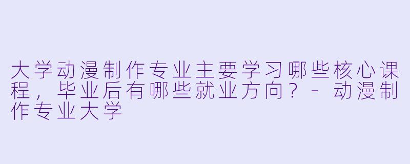 大学动漫制作专业主要学习哪些核心课程，毕业后有哪些就业方向？