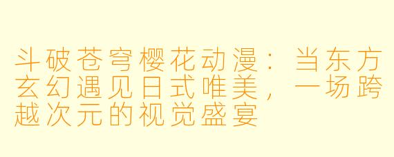 斗破苍穹樱花动漫:当东方玄幻遇见日式唯美,一场跨越次元的视觉盛宴