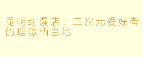 昆明动漫店:二次元爱好者的理想栖息地