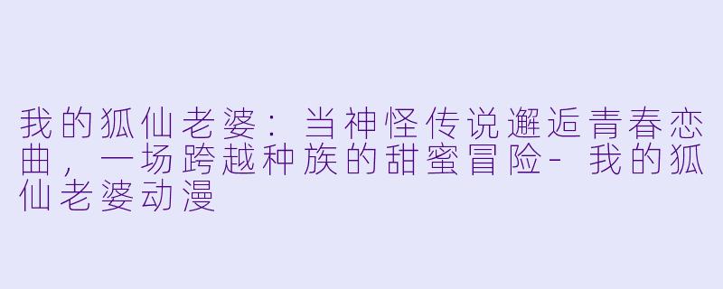 我的狐仙老婆：当神怪传说邂逅青春恋曲，一场跨越种族的甜蜜冒险-我的狐仙老婆动漫