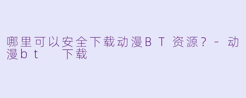 哪里可以安全下载动漫BT资源?-动漫bt 下载