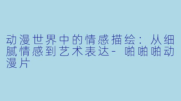 动漫世界中的情感描绘：从细腻情感到艺术表达-啪啪啪动漫片