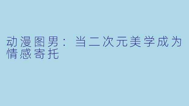 动漫图男:当二次元美学成为情感寄托