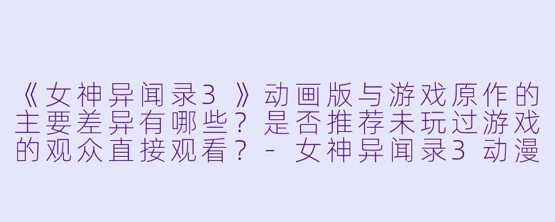《女神异闻录3》动画版与游戏原作的主要差异有哪些？是否推荐未玩过游戏的观众直接观看？-女神异闻录3动漫