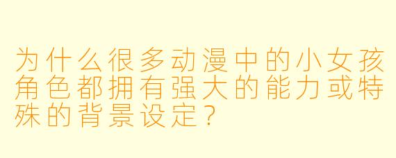为什么很多动漫中的小女孩角色都拥有强大的能力或特殊的背景设定？