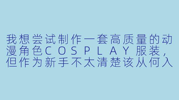 我想尝试制作一套高质量的动漫角色COSPLAY服装,但作为新手不太清楚该从何入手。能否分享一些关键的制作步骤和注意事项?