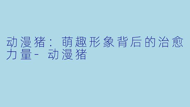 动漫猪：萌趣形象背后的治愈力量-动漫猪