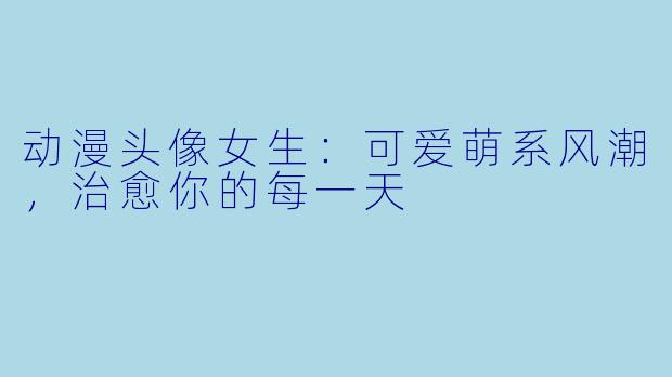 动漫头像女生：可爱萌系风潮，治愈你的每一天