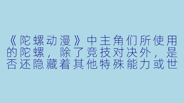 《陀螺动漫》中主角们所使用的陀螺,除了竞技对决外,是否还隐藏着其他特殊能力或世界观设定?